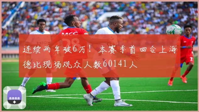 连续两年破6万！本赛季首回合上海德比现场观众人数60141人