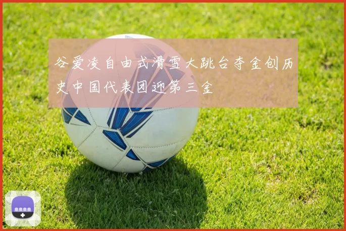 谷爱凌自由式滑雪大跳台夺金创历史中国代表团迎第三金