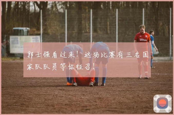 郭士强看过来！这场比赛有三名国家队队员等你征召！