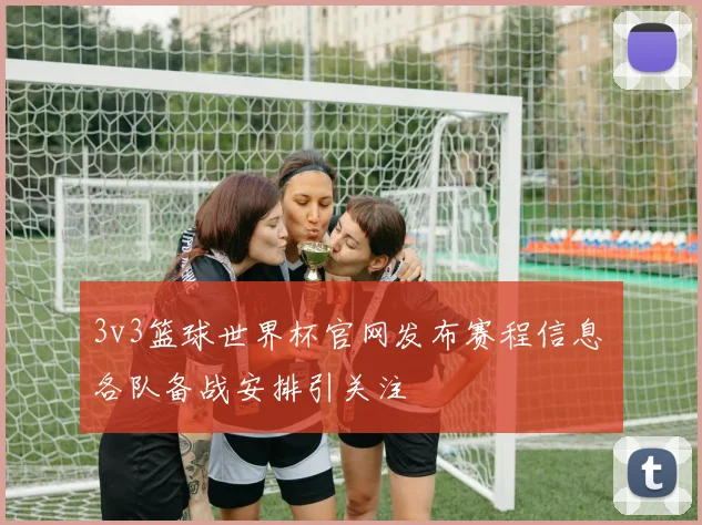 3v3篮球世界杯官网发布赛程信息 各队备战安排引关注