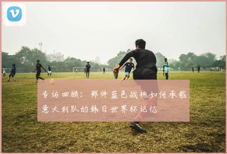 专访回顾：那件蓝色战袍如何承载意大利队的韩日世界杯记忆
