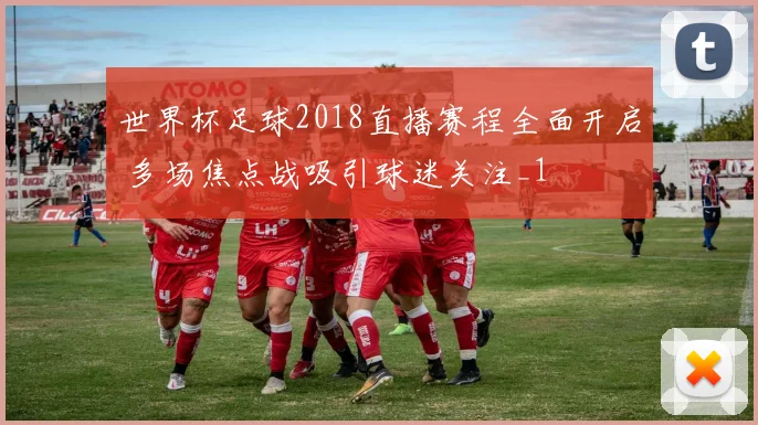 世界杯足球2018直播赛程全面开启 多场焦点战吸引球迷关注_1