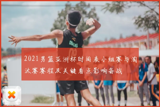 2021男篮亚洲杯时间表小组赛与淘汰赛赛程及关键看点影响备战