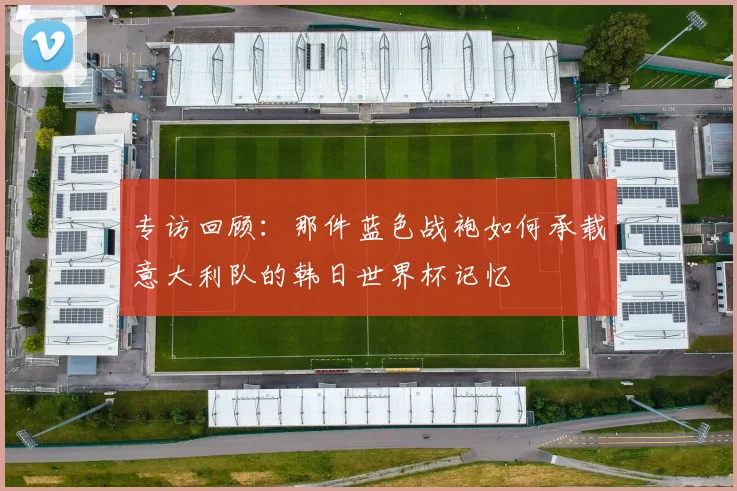 专访回顾：那件蓝色战袍如何承载意大利队的韩日世界杯记忆