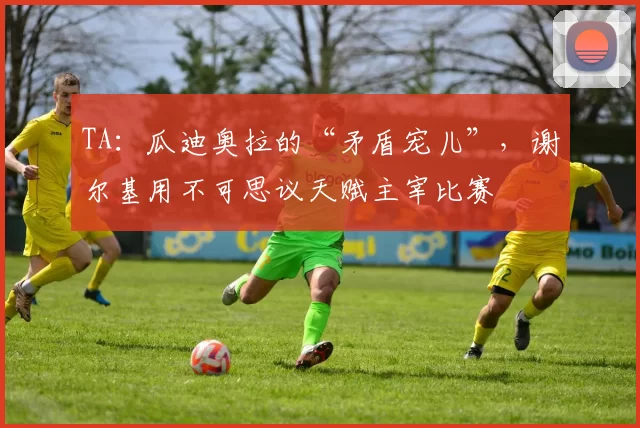 TA：瓜迪奥拉的“矛盾宠儿”，谢尔基用不可思议天赋主宰比赛