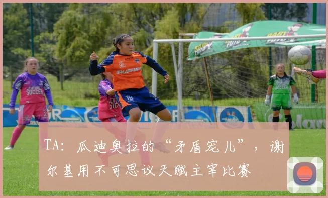 TA:瓜迪奥拉的“矛盾宠儿”,谢尔基用不可思议天赋主宰比赛